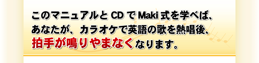 このマニュアルとCDでMaki式を学べば、
あなたが、カラオケで英語の歌を熱唱後、
拍手が鳴りやまなくなります。